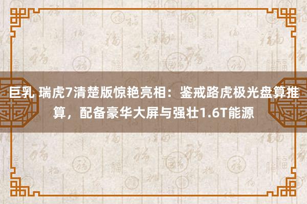 巨乳 瑞虎7清楚版惊艳亮相：鉴戒路虎极光盘算推算，配备豪华大屏与强壮1.6T能源