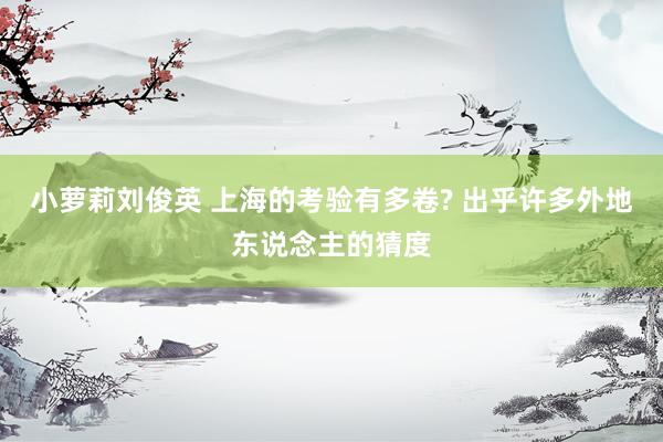小萝莉刘俊英 上海的考验有多卷? 出乎许多外地东说念主的猜度