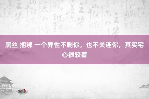 黑丝 捆绑 一个异性不删你,也不关连你,其实宅心很较着