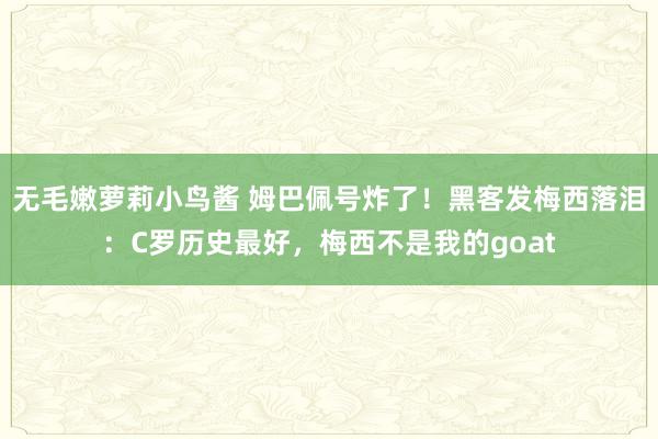 无毛嫩萝莉小鸟酱 姆巴佩号炸了！黑客发梅西落泪：C罗历史最好，梅西不是我的goat