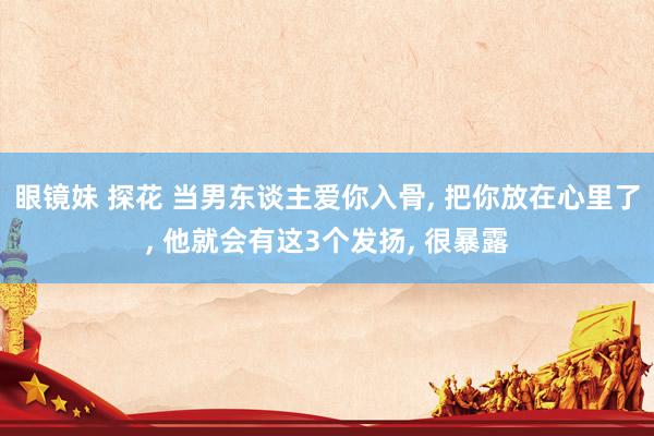 眼镜妹 探花 当男东谈主爱你入骨， 把你放在心里了， 他就会有这3个发扬， 很暴露
