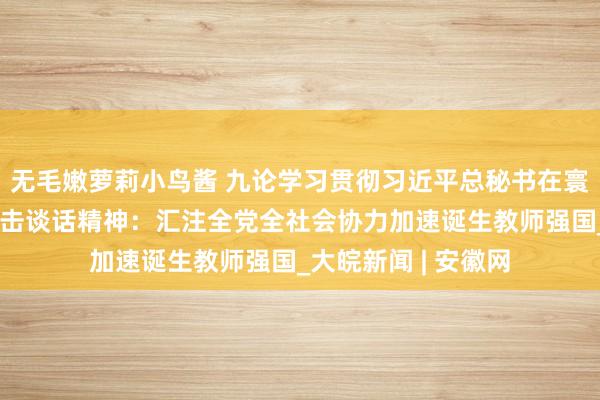 无毛嫩萝莉小鸟酱 九论学习贯彻习近平总秘书在寰宇教师大会上的进击谈话精神：汇注全党全社会协力加速诞生教师强国_大皖新闻 | 安徽网