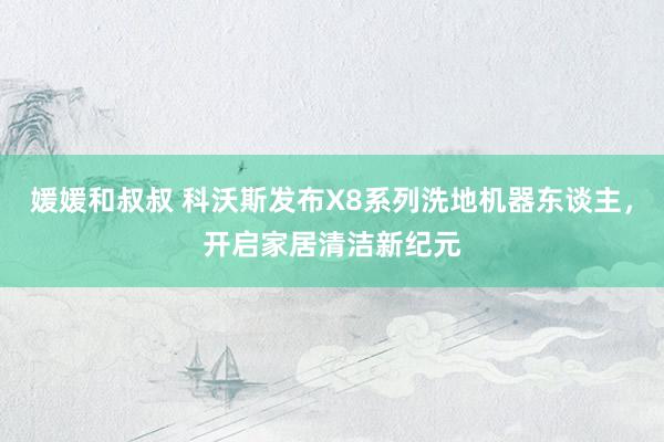 媛媛和叔叔 科沃斯发布X8系列洗地机器东谈主，开启家居清洁新纪元