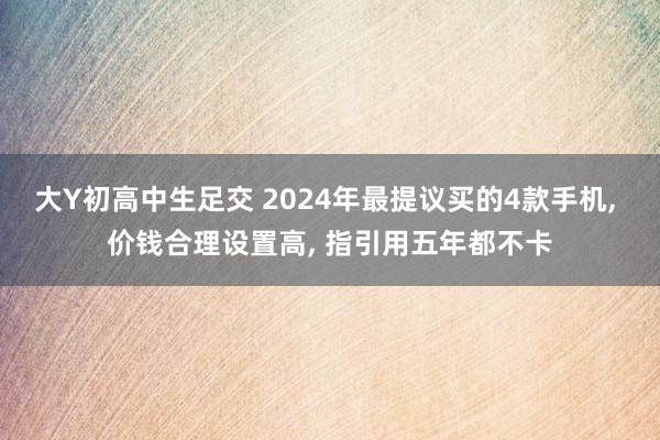 大Y初高中生足交 2024年最提议买的4款手机, 价钱合理设置高, 指引用五年都不卡