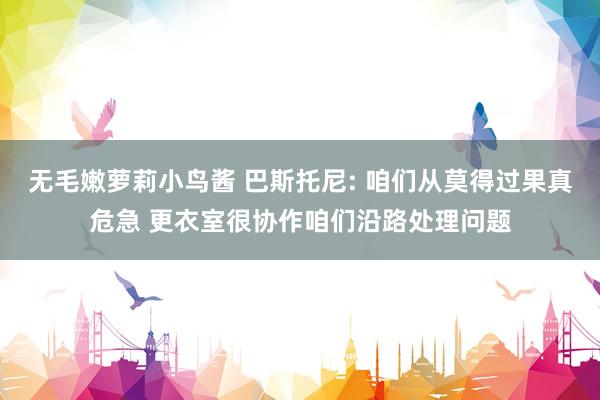 无毛嫩萝莉小鸟酱 巴斯托尼: 咱们从莫得过果真危急 更衣室很协作咱们沿路处理问题