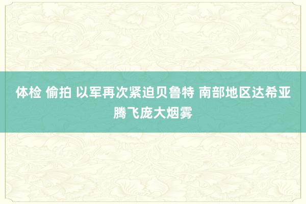 体检 偷拍 以军再次紧迫贝鲁特 南部地区达希亚腾飞庞大烟雾