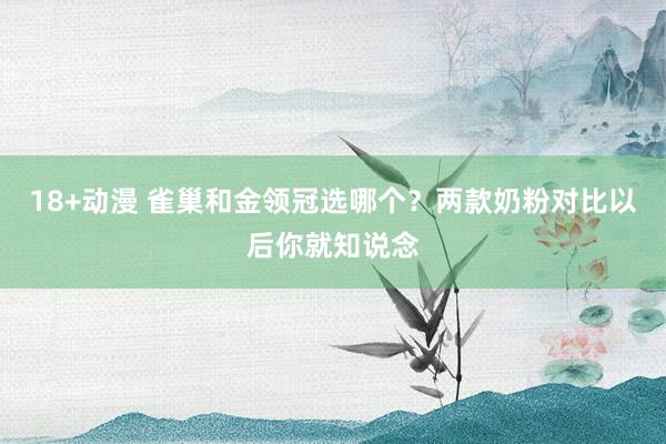 18+动漫 雀巢和金领冠选哪个？两款奶粉对比以后你就知说念