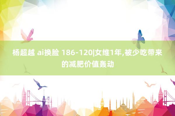 杨超越 ai换脸 186-120|女维1年,被少吃带来的减肥价值轰动