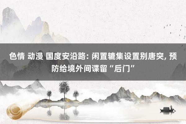 色情 动漫 国度安沿路: 闲置辘集设置别唐突， 预防给境外间谍留“后门”