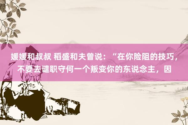 媛媛和叔叔 稻盛和夫曾说:“在你险阻的技巧,不要去谴职守何一个叛变你的东说念主,因