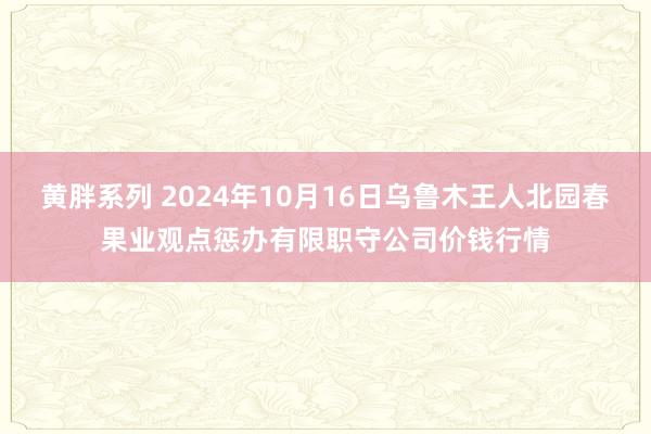 黄胖系列 2024年10月16日乌鲁木王人北园春果业观点惩办有限职守公司价钱行情