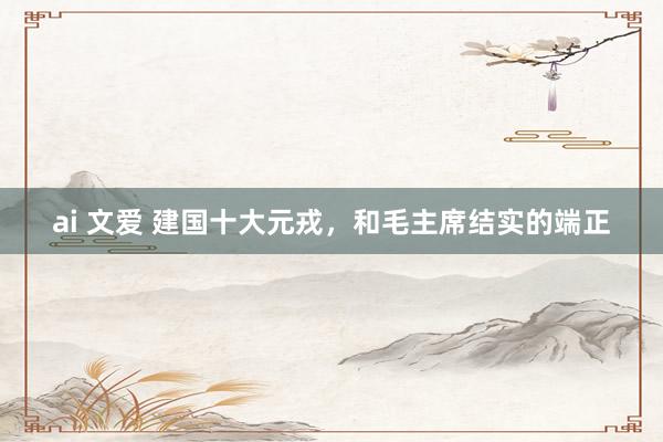 ai 文爱 建国十大元戎,和毛主席结实的端正