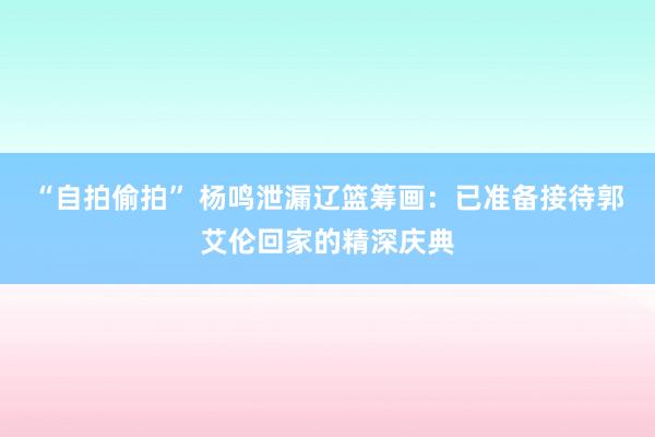 “自拍偷拍” 杨鸣泄漏辽篮筹画：已准备接待郭艾伦回家的精深庆典