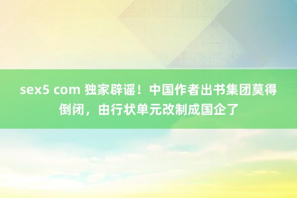 sex5 com 独家辟谣！中国作者出书集团莫得倒闭，由行状单元改制成国企了
