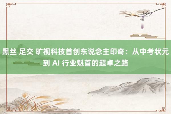 黑丝 足交 旷视科技首创东说念主印奇：从中考状元到 AI 行业魁首的超卓之路