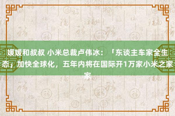 媛媛和叔叔 小米总裁卢伟冰：「东谈主车家全生态」加快全球化，五年内将在国际开1万家小米之家