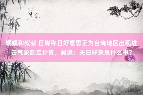 媛媛和叔叔 日媒称日好意思正为台湾地区出现进击气象制定计算，吴谦：关日好意思什么事？