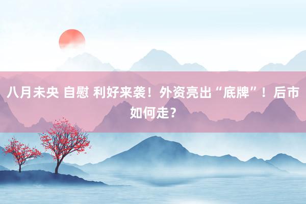 八月未央 自慰 利好来袭！外资亮出“底牌”！后市如何走？