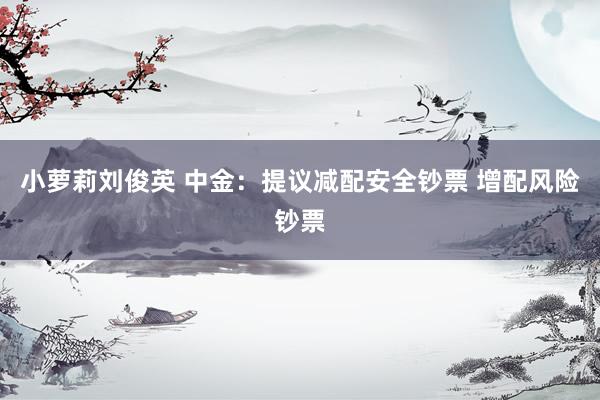 小萝莉刘俊英 中金：提议减配安全钞票 增配风险钞票