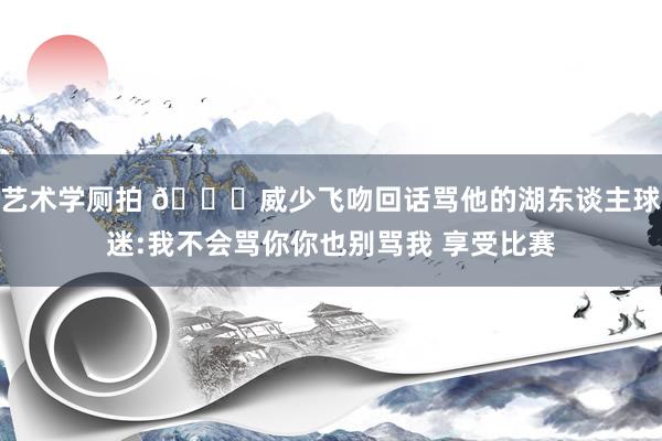 艺术学厕拍 👀威少飞吻回话骂他的湖东谈主球迷:我不会骂你你也别骂我 享受比赛
