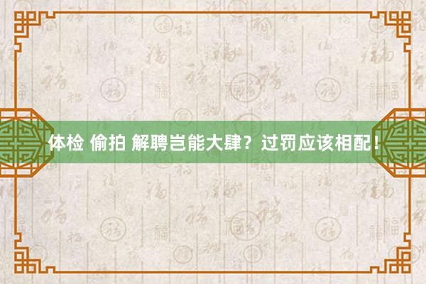 体检 偷拍 解聘岂能大肆？过罚应该相配！