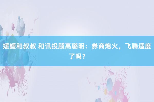 媛媛和叔叔 和讯投顾高璐明：券商熄火，飞腾适度了吗？