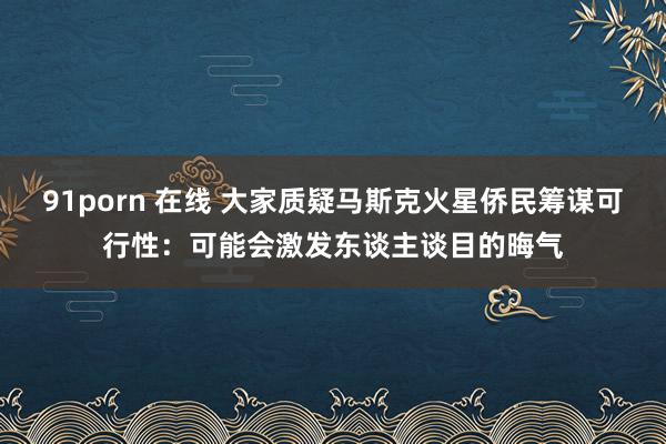 91porn 在线 大家质疑马斯克火星侨民筹谋可行性：可能会激发东谈主谈目的晦气