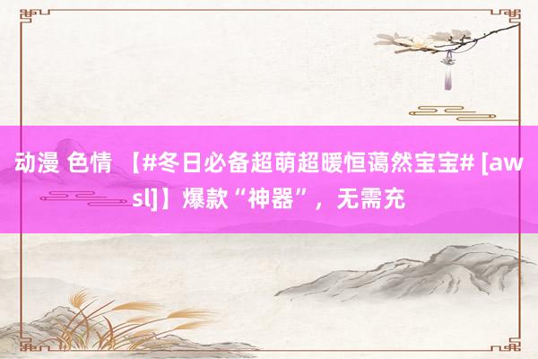 动漫 色情 【#冬日必备超萌超暖恒蔼然宝宝# [awsl]】爆款“神器”，无需充