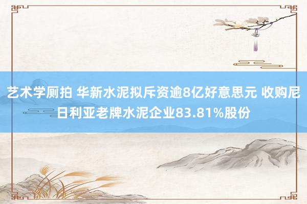 艺术学厕拍 华新水泥拟斥资逾8亿好意思元 收购尼日利亚老牌水泥企业83.81%股份