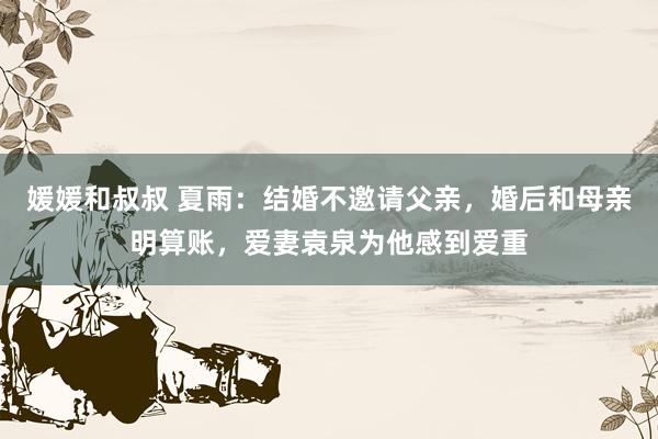 媛媛和叔叔 夏雨：结婚不邀请父亲，婚后和母亲明算账，爱妻袁泉为他感到爱重