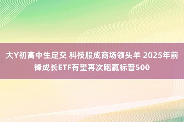 大Y初高中生足交 科技股成商场领头羊 2025年前锋成长ETF有望再次跑赢标普500