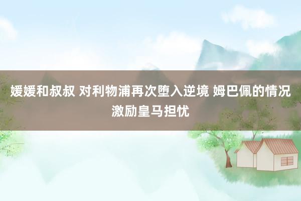 媛媛和叔叔 对利物浦再次堕入逆境 姆巴佩的情况激励皇马担忧