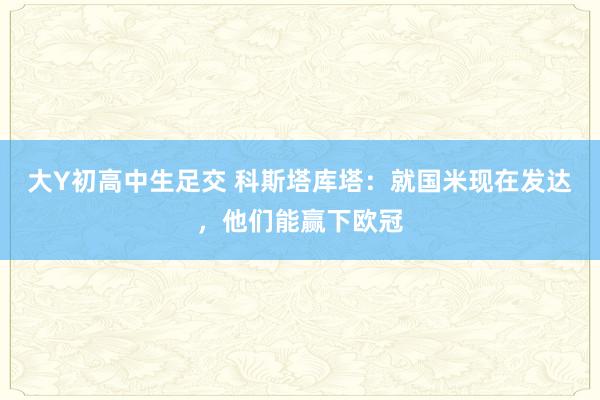 大Y初高中生足交 科斯塔库塔:就国米现在发达,他们能赢下欧冠