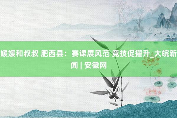 媛媛和叔叔 肥西县：赛课展风范 竞技促擢升_大皖新闻 | 安徽网