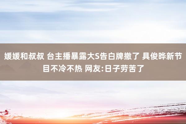 媛媛和叔叔 台主播暴露大S告白牌撤了 具俊晔新节目不冷不热 网友:日子劳苦了