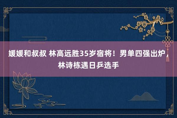 媛媛和叔叔 林高远胜35岁宿将！男单四强出炉，林诗栋遇日乒选手