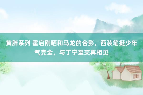 黄胖系列 霍启刚晒和马龙的合影，西装笔挺少年气完全，与丁宁至交再相见
