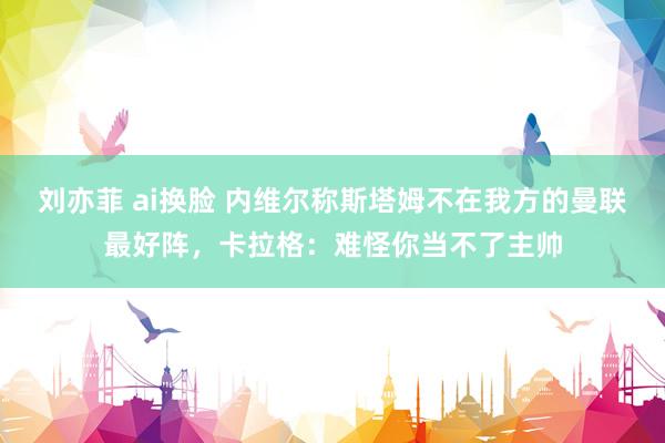 刘亦菲 ai换脸 内维尔称斯塔姆不在我方的曼联最好阵，卡拉格：难怪你当不了主帅