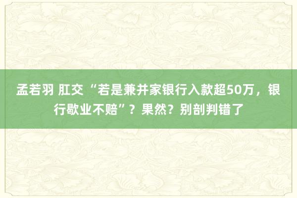 孟若羽 肛交 “若是兼并家银行入款超50万，银行歇业不赔”？果然？别剖判错了