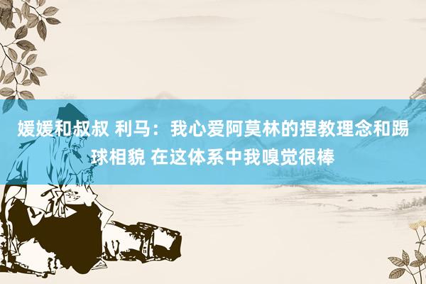 媛媛和叔叔 利马：我心爱阿莫林的捏教理念和踢球相貌 在这体系中我嗅觉很棒