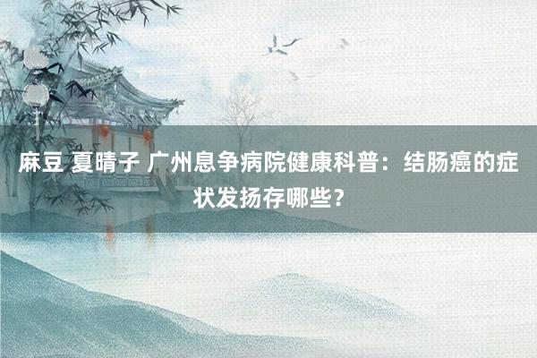 麻豆 夏晴子 广州息争病院健康科普：结肠癌的症状发扬存哪些？