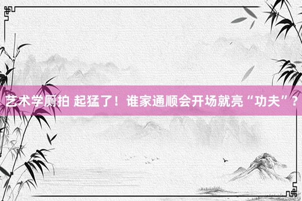 艺术学厕拍 起猛了！谁家通顺会开场就亮“功夫”？