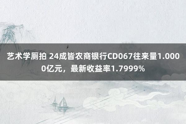艺术学厕拍 24成皆农商银行CD067往来量1.0000亿元，最新收益率1.7999%