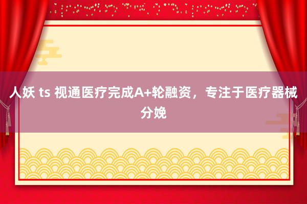 人妖 ts 视通医疗完成A+轮融资，专注于医疗器械分娩
