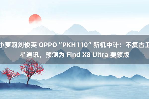 小萝莉刘俊英 OPPO“PKH110”新机中计：不复古卫星通讯，预测为 Find X8 Ultra 要领版