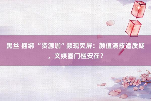 黑丝 捆绑 “资源咖”频现荧屏：颜值演技遭质疑，文娱圈门槛安在？