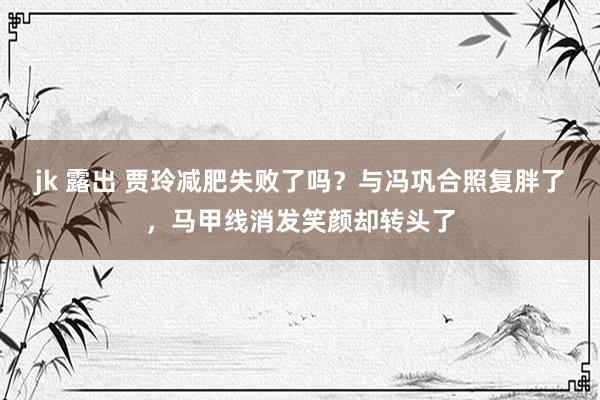 jk 露出 贾玲减肥失败了吗？与冯巩合照复胖了，马甲线消发笑颜却转头了