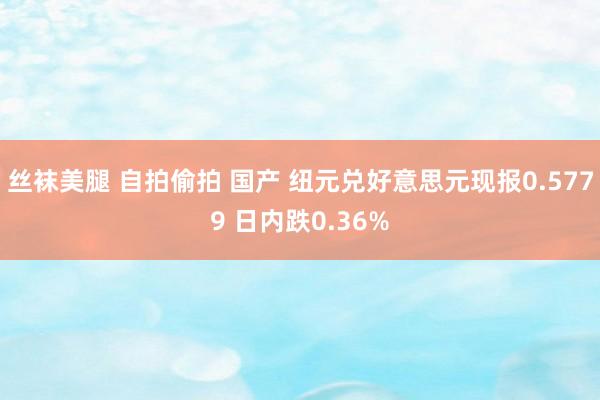 丝袜美腿 自拍偷拍 国产 纽元兑好意思元现报0.5779 日内跌0.36%