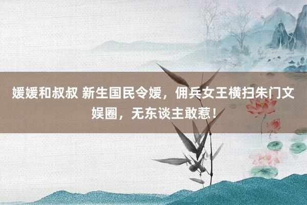 媛媛和叔叔 新生国民令嫒，佣兵女王横扫朱门文娱圈，无东谈主敢惹！