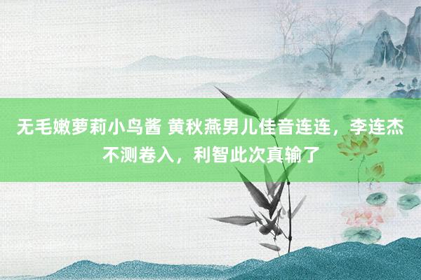 无毛嫩萝莉小鸟酱 黄秋燕男儿佳音连连，李连杰不测卷入，利智此次真输了